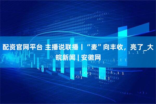 配资官网平台 主播说联播丨“麦”向丰收，亮了_大皖新闻 | 安徽网