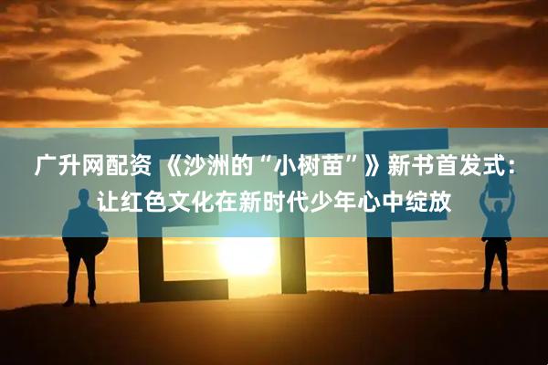 广升网配资 《沙洲的“小树苗”》新书首发式：让红色文化在新时代少年心中绽放