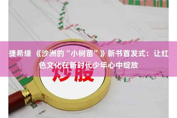 捷希缘 《沙洲的“小树苗”》新书首发式：让红色文化在新时代少年心中绽放