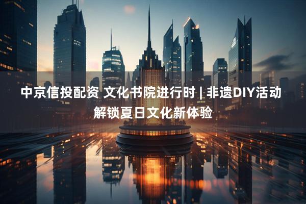 中京信投配资 文化书院进行时 | 非遗DIY活动 解锁夏日文化新体验