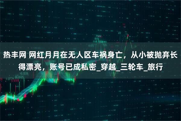 热丰网 网红月月在无人区车祸身亡，从小被抛弃长得漂亮，账号已成私密_穿越_三轮车_旅行