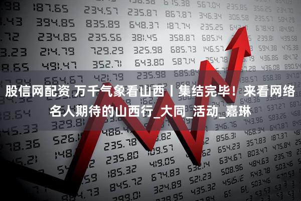 股信网配资 万千气象看山西丨集结完毕！来看网络名人期待的山西行_大同_活动_嘉琳