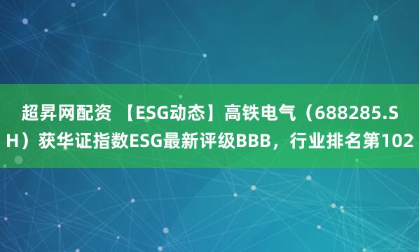 超昇网配资 【ESG动态】高铁电气（688285.SH）获华证指数ESG最新评级BBB，行业排名第102