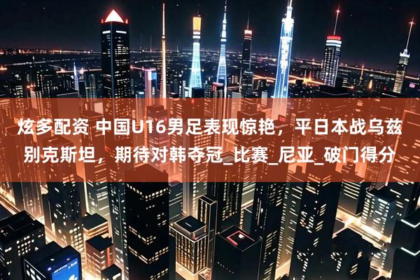 炫多配资 中国U16男足表现惊艳，平日本战乌兹别克斯坦，期待对韩夺冠_比赛_尼亚_破门得分