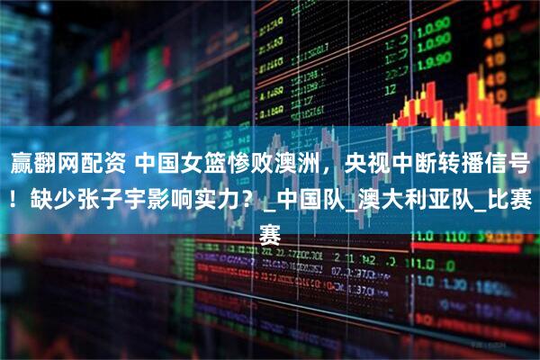 赢翻网配资 中国女篮惨败澳洲，央视中断转播信号！缺少张子宇影响实力？_中国队_澳大利亚队_比赛