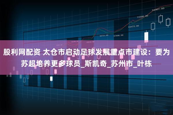 股利网配资 太仓市启动足球发展重点市建设：要为苏超培养更多球员_斯凯奇_苏州市_叶栋