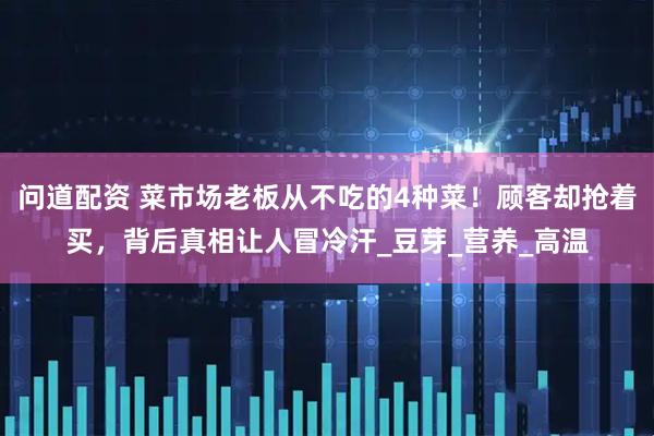问道配资 菜市场老板从不吃的4种菜！顾客却抢着买，背后真相让人冒冷汗_豆芽_营养_高温