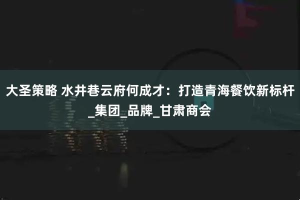 大圣策略 水井巷云府何成才：打造青海餐饮新标杆_集团_品牌_甘肃商会