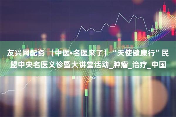 友兴网配资 【中医•名医来了】“天使健康行”民盟中央名医义诊暨大讲堂活动_肿瘤_治疗_中国