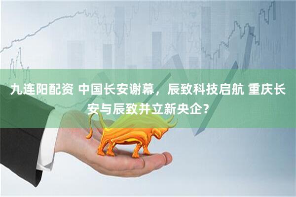 九连阳配资 中国长安谢幕，辰致科技启航 重庆长安与辰致并立新央企？