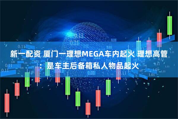 新一配资 厦门一理想MEGA车内起火 理想高管：是车主后备箱私人物品起火
