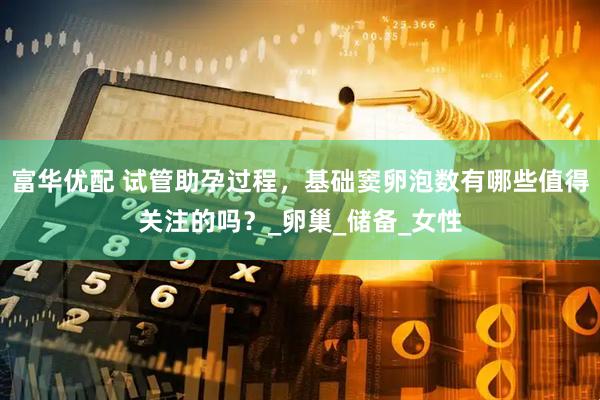 富华优配 试管助孕过程，基础窦卵泡数有哪些值得关注的吗？_卵巢_储备_女性