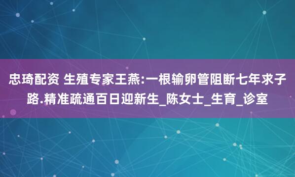 忠琦配资 生殖专家王燕:一根输卵管阻断七年求子路.精准疏通百日迎新生_陈女士_生育_诊室
