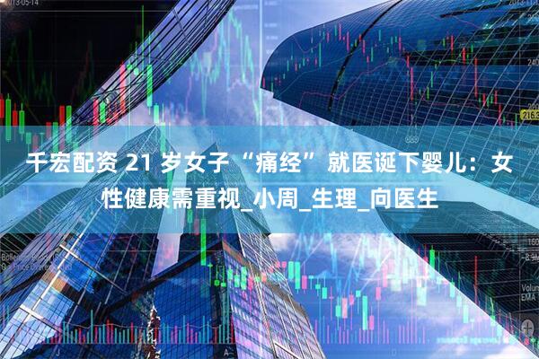 千宏配资 21 岁女子 “痛经” 就医诞下婴儿：女性健康需重视_小周_生理_向医生