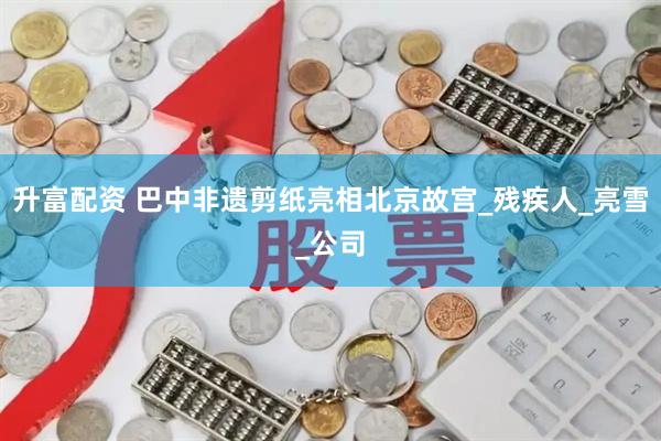 升富配资 巴中非遗剪纸亮相北京故宫_残疾人_亮雪_公司