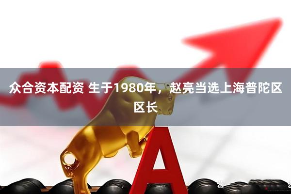 众合资本配资 生于1980年，赵亮当选上海普陀区区长