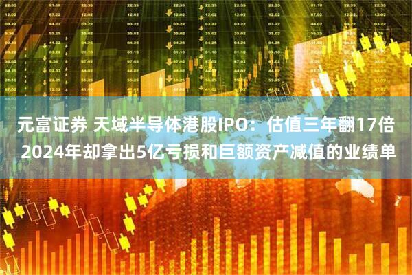 元富证券 天域半导体港股IPO：估值三年翻17倍 2024年却拿出5亿亏损和巨额资产减值的业绩单