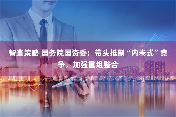 智宣策略 国务院国资委：带头抵制“内卷式”竞争，加强重组整合