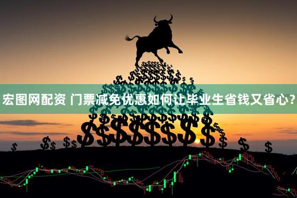 宏图网配资 门票减免优惠如何让毕业生省钱又省心？
