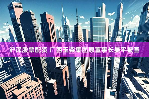 沪深股票配资 广西玉柴集团原董事长晏平被查