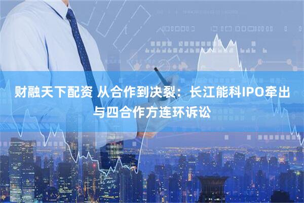 财融天下配资 从合作到决裂：长江能科IPO牵出与四合作方连环诉讼