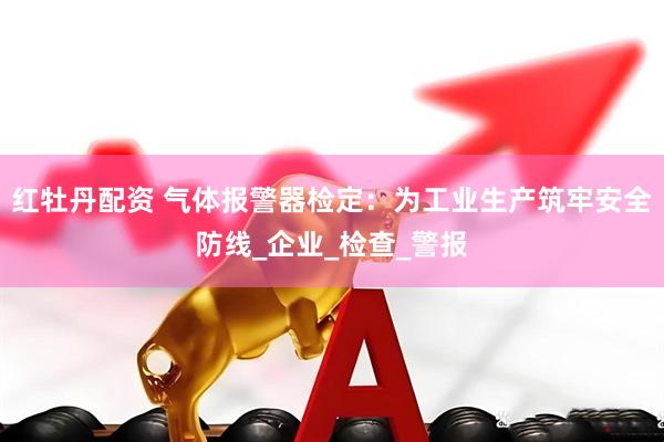 红牡丹配资 气体报警器检定：为工业生产筑牢安全防线_企业_检查_警报