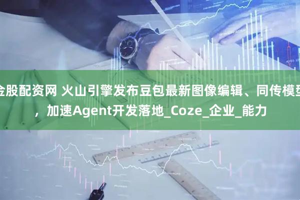 金股配资网 火山引擎发布豆包最新图像编辑、同传模型，加速Agent开发落地_Coze_企业_能力