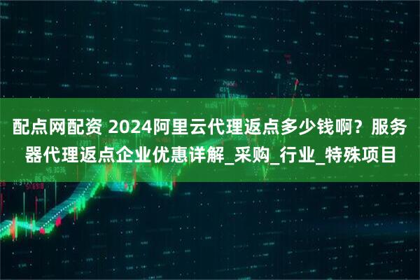 配点网配资 2024阿里云代理返点多少钱啊？服务器代理返点企业优惠详解_采购_行业_特殊项目