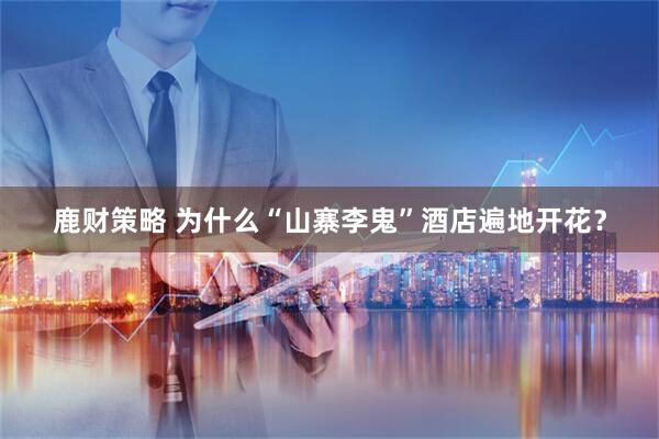 鹿财策略 为什么“山寨李鬼”酒店遍地开花？