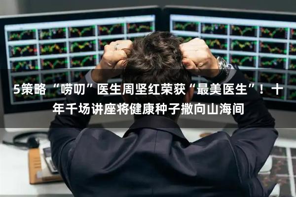 5策略 “唠叨”医生周坚红荣获“最美医生”！十年千场讲座将健康种子撒向山海间