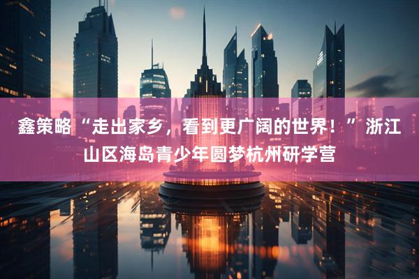 鑫策略 “走出家乡，看到更广阔的世界！” 浙江山区海岛青少年圆梦杭州研学营