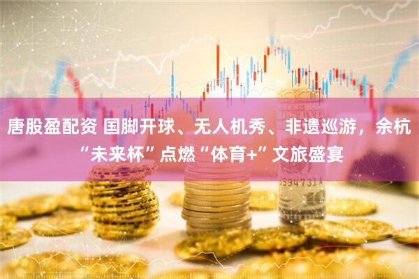 唐股盈配资 国脚开球、无人机秀、非遗巡游，余杭“未来杯”点燃“体育+”文旅盛宴