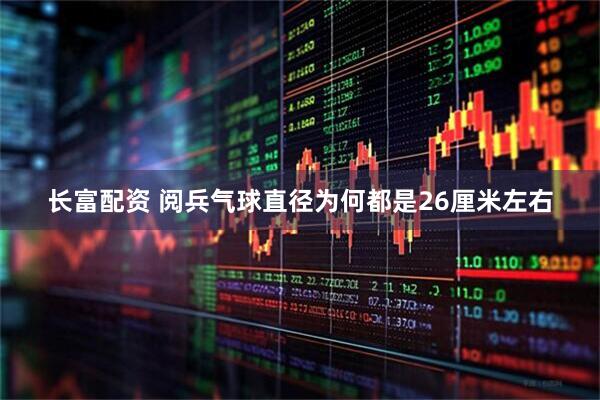 长富配资 阅兵气球直径为何都是26厘米左右