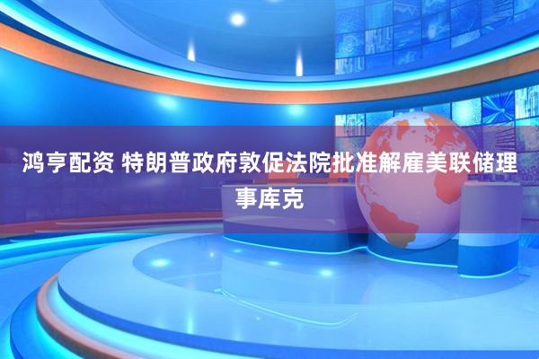 鸿亨配资 特朗普政府敦促法院批准解雇美联储理事库克
