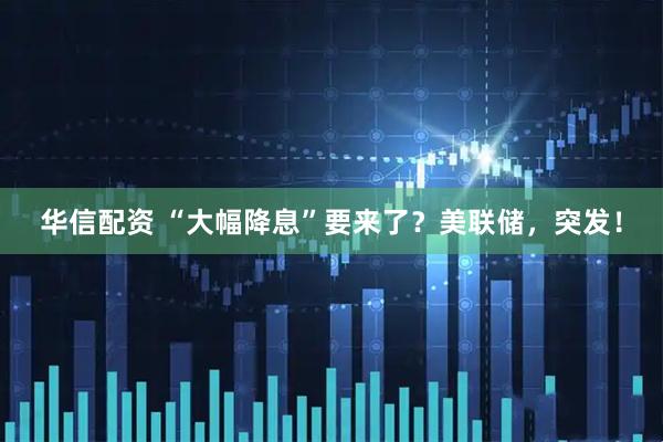华信配资 “大幅降息”要来了？美联储，突发！
