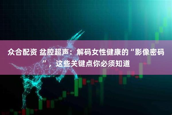 众合配资 盆腔超声:解码女性健康的“影像密码”,这些关键点你必须知道