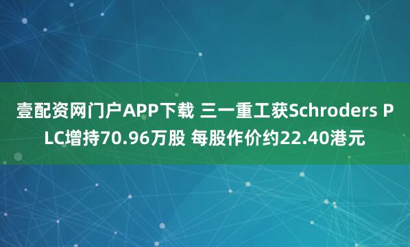 壹配资网门户APP下载 三一重工获Schroders PLC增持70.96万股 每股作价约22.40港元