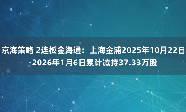 京海策略 2连板金海通：上海金浦2025年10月22日-2026年1月6日累计减持37.33万股