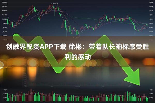 创融界配资APP下载 徐彬：带着队长袖标感受胜利的感动