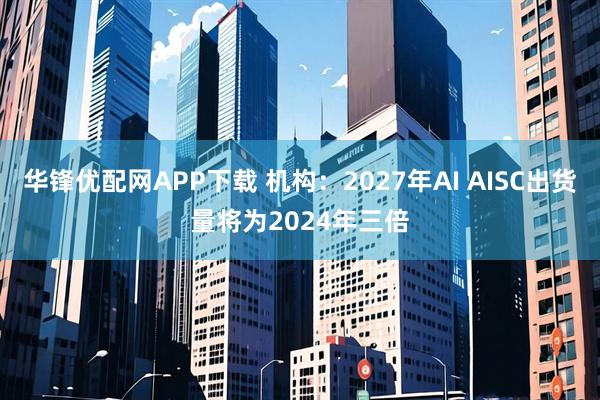 华锋优配网APP下载 机构：2027年AI AISC出货量将为2024年三倍