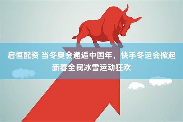 启恒配资 当冬奥会邂逅中国年，快手冬运会掀起新春全民冰雪运动狂欢