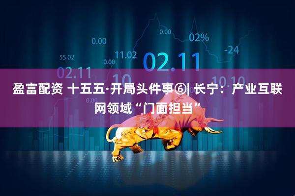 盈富配资 十五五·开局头件事⑥| 长宁：产业互联网领域“门面担当”