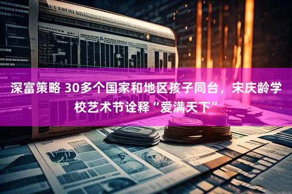 深富策略 30多个国家和地区孩子同台，宋庆龄学校艺术节诠释“爱满天下”